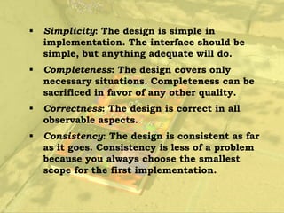    Simplicity: The design is simple in
    implementation. The interface should be
    simple, but anything adequate will do.
   Completeness: The design covers only
    necessary situations. Completeness can be
    sacrificed in favor of any other quality.
   Correctness: The design is correct in all
    observable aspects.
   Consistency: The design is consistent as far
    as it goes. Consistency is less of a problem
    because you always choose the smallest
    scope for the first implementation.
 