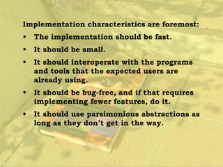 Implementation characteristics are foremost:
   The implementation should be fast.
   It should be small.
   It should interoperate with the programs
    and tools that the expected users are
    already using.
   It should be bug-free, and if that requires
    implementing fewer features, do it.
   It should use parsimonious abstractions as
    long as they don’t get in the way.
 
