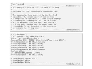 #!/usr/bin/perl
# --------------------------------------------------------   PerlInterpreter
# PerlInterpreter must be the first line of the file.
#
# Copyright (c) 1995, Cunningham & Cunningham, Inc.
#
# This program has been generated by the HyperPerl
# generator. The source hypertext can be found
# at http://c2.com/cgi/wikibase. This program belongs
# to Cunningham & Cunningham, Inc., is to be used
# only by agreement with the owner, and then only
# with the understanding that the owner cannot be
# responsible for any behaviour of the program or
# any damages that it may cause.
# --------------------------------------------------------   InitialComments


# InitialComments
print "Content-type: text/htmlnn";
$DBM = "/usr/ward/$ScriptName";
dbmopen(%db, $DBM , 0666) | &AbortScript("can't open $DBM");
$CookedInput{browse} && &HandleBrowse;
$CookedInput{edit}   && &HandleEdit;
$CookedInput{copy}   && &HandleEdit;
$CookedInput{links} && &HandleLinks;
$CookedInput{search} && &HandleSearch;
dbmclose (%db);
if ($ENV{REQUEST_METHOD} eq POST) {
$CookedInput{post}   && &HandlePost;
}
# &DumpBinding(*CookedInput);
# &DumpBinding(*old);
# &DumpBinding(*ENV);
# -------------------------------------------------------- WikiInHyperPerl
 