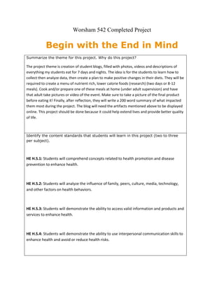 Worsham 542 Completed Project<br />Begin with the End in Mind<br />Summarize the theme for this project. Why do this project? The project theme is creation of student blogs, filled with photos, videos and descriptions of everything my students eat for 7 days and nights. The idea is for the students to learn how to collect then analyze data, then create a plan to make positive changes in their diets. They will be required to create a menu of nutrient rich, lower calorie foods (research) (two days or 8-12 meals). Cook and/or prepare one of these meals at home (under adult supervision) and have that adult take pictures or video of the event. Make sure to take a picture of the final product before eating it! Finally, after reflection, they will write a 200 word summary of what impacted them most during the project. The blog will need the artifacts mentioned above to be displayed online. This project should be done because it could help extend lives and provide better quality of life.Identify the content standards that students will learn in this project (two to three per subject).HE H.S.1: Students will comprehend concepts related to health promotion and disease prevention to enhance health.HE H.S.2: Students will analyze the influence of family, peers, culture, media, technology, and other factors on health behaviors.HE H.S.3: Students will demonstrate the ability to access valid information and products and services to enhance health.HE H.S.4: Students will demonstrate the ability to use interpersonal communication skills to enhance health and avoid or reduce health risks.Identify key skills students will learn in this project.List only those skills you plan to assess (two to four per person).1. Ability to identify healthy food alternatives to what they currently eat. 2. Write out a healthy meal plan for at least 8-12 meals. 3. Identify food eaten and estimate calorie content. Identify the habits of mind that students will practice in this project (one to two per project).Remaining Open to Continuous LearningPutting it All TogetherRetrieved from:  HYPERLINK quot;
http://www.chsvt.org/wdp/Habits_of_Mind_Curriculum_VT_WDP.pdfquot;
 http://www.chsvt.org/wdp/Habits_of_Mind_Curriculum_VT_WDP.pdfDoes the project meet the criteria for standards-focused PBL? YES<br />Driving Question:<br />What impact can constructed knowledge about healthy eating have on students after examination and reflection of their own illustrated food journal? <br />Sub Question: <br />What makes up a healthy diet? <br />Could you afford to eat that way from now on? <br />How are these healthy items prepared? <br />What are the best fast food alternatives for people on the go? <br />What are the best resources you can find, that make learning about good nutrition simple? <br />How many meals per day do you eat? How many snacks? <br />What time do you stop eating most nights? <br />What is your exercise routine? <br />Why is caloric content important to know? Where can it be found? Is high calorie always a bad thing? <br />What are good fats? <br />What are nutrients and how are they important? <br />Where can I find out what the most nutrient rich foods are? Where can I access them? <br />What is the daily calorie recommendation for you? <br />How many of your calories are from high sugar drinks? <br />Identify the characteristics of a quality driving question and explain how your driving question meets those criteria. Explain how an entire unit can be created around your driving question with a subset of additional questions. <br />A good driving question needs to inspire thoughts, research, an creative narrative about the subject at hand. It should require higher order thinking. My project's driving question will have an in depth artifact full of data that can provide lots of answers. I enjoy asking questions that can result in positive change. <br />My project is going to be are placement for a traditional quot;
Nutrition Unitquot;
 for my next high school Health course. It will include teacher guidance and explanation, however student internet research will be frequent. Students will spend time learning and practicing the technology skills of research, photo upload and editing, blogging and more. They will also create a menu, as well as cook a meal. This will all result in a blog that show everything eaten for one full week, with description, research on nutrition, reflection, and finally a written impact statement about the whole experience. Every key vocabulary word, state standard, and far more will be addressed during the time it will take to complete this process. <br />Plan the Assessment<br />Products will be produced by the students during this project, including: a Menu/Diet Plan (rubric), a Blog, Cooking a Healthy Meal (photo or video evidence) and a 200 word summary of what impacted them most (rubric). The Blog will contain a section for each artifact mentioned above and much more.<br />Align the products or performances (highlighted) for the project with the outcomes<br />HE H.S.1: Students will comprehend concepts related to health promotion and disease prevention to enhance health. (Blog, Menu, Written Impact Statement)<br />HE H.S.2: Students will analyze the influence of family, peers, culture, media, technology, and other factors on health behaviors. (Blog, Menu, Written Impact Statement)<br />HE H.S.3: Students will demonstrate the ability to access valid information and products and services to enhance health. (Blog, Menu, Written Impact Statement, Cooked Meal)<br />HE H.S.4: Students will demonstrate the ability to use interpersonal communication skills to enhance health and avoid or reduce health risks. (Checklist Self Assessment, Informal Teacher Observation)<br />Identify key skills students will learn in this project<br />1. Ability to identify healthy food alternatives to what they currently eat. (Blog, Menu, Written Impact Statement, Cooked Meal)<br />2. Write out a healthy meal plan for at least 8-12 meals.<br />(Menu/Diet Plan Rubric)<br />3. Identify food eaten and estimate calorie content. (Blog)<br />Identify the habits of mind that students will practice in this project (one to two per project).<br />Remaining Open to Continuous Learning (Instructor Modeling)<br />Putting it All Together (Culminating Blog)<br />Key Principles for Effective Assessments (from Agenda)<br />I Aligned the products or performances for the project with the outcomes. (See highlighted Areas)<br />I am learning what to assess and I established criteria to assess each product and performance.<br />I Created rubrics for the project.<br />Teaching Adjustment<br />I would try to keep an open mind about my planned assessment instruments for this project. If students bring up good ideas or inconsistencies with my plan I would try to implement improvements. <br />Plan & Links to Assessment instruments<br />My plan is to use a checklist and informal observation early on in the project (formative). The Meal Plan Rubric will also be formative assessment. The summative assessments will be the Blog Rubric and the Impact Statement Rubric. <br />Map the Project<br />What do students need to know and be able to do to complete the tasks successfully? How and when will they learn the necessary knowledge and skills? Look at one major product for the project and analyze the tasks necessary to produce a high-quality product.Product: Menu/Diet PlanKNOWLEDGE AND SKILLS NEEDEDALREADY HAVE LEARNEDTAUGHT BEFORE THE PROJECTTAUGHT DURING THE PROJECT1. Nutritional Value of different foodsx2. Researchxxx3. Analysisxx4. Generating decision criteriaxx5. CompositionxxWhat project tools will you use?□ Know/need to know lists□ Daily goal sheet□ Journals□ Briefs□ Task lists□ Problem logs□ __Checklist______________________________□ _Word Processing_______________________________x _Social Networking__Twitter_____________________________□ _Rubric_______________________________□ ________________________________□ ________________________________<br />Do the products and tasks give all students the opportunity to demonstrate what they have learned?<br />I think the tasks are varied and give each student a chance to prove they can make good nutritional choices. <br />List the key dates and important milestones for this project. See link belowhttp://tinyurl.com/64ssuavUse the Tuning Protocol with other teachers or a group of students to refine the project design or guide you further in your planning. What other thoughts do you now have on the project?I still need more scaffolding added to guide the students along the path to completion of the products. <br />What challenges or problems might arise in this project?<br />Some of the challenges may include confusion over the finer points of proteins, carbohydrates and fats. Student may have difficulty with technology at some points. <br />Manage the Process<br />List preparations necessary to address needs for differentiated instruction for ESL students, special-needs students, or students with diverse learning styles.I will provide ESL students with various types of content (text, video, audio, transparencies, etc.) so that the chances of them linking the concepts to prior knowledge are greater. If possible, another student who speaks both English and the ESL students native language will be allowed to consult with each other as needed.  The most important way to assist students with disabilities is to read their individualized Education Plan. This tells you what they can do and what their current learning goals are. After reading this plan, you can make accommodations for these students that will assist them in successfully achieving the learning goals of the project. Although Para Professional support will not be available in my classroom, I do have the option to send students with disabilities to get support in other classrooms. I also have accessibility resources for students with blindness: http://edtech2.boisestate.edu/worshamj/502/accessibility.htmlHow will you and your students reflect on and evaluate the project?Group Observation Checklist, Progress Report Following an Investigation, and an End of Project Self Evaluation  □ Other:□<br />What do you expect to learn from this project?<br /> <br />1. Ability to identify healthy food alternatives to what they currently eat. <br />2. Write out a healthy meal plan for at least 8-12 meals. <br />3. Identify food eaten and estimate calorie content.<br />Group Observation Checklist <br />Project: A Week of EatingGroup Members:Date:<br />Observe a group for five to ten minutes. Check the boxes that best describe group member participation.AllMembersMostMembersSomeMembersFewMembersNotApplicableWhen starting a new task, group members:Agree on an agenda or plan□□□□□Begin work promptly□□□□□Get out project materials□□□□□Figure things out without teacher assistance□□□□□Share responsibilities□□□□□When conducting research, group members:Consult primary sources□□□□□Take notes□□□□□Have relevant conversations□□□□□Evaluate the significance of new information□□□□□Stay on task□□□□□When discussing project work, group membersAsk clarifying questions□□□□□Give each other a chance to speak□□□□□Make decisions efficiently□□□□□Record decisions and plans□□□□□Share essential information□□□□□Stay on task□□□□□<br />This form was adapted from: http://pbl-online.org/ManagetheProject/ProjectPlanningTools/PlanningTools.htm<br />End-of-Project Self-Assessment<br />Project: A Week of EatingStudent:Date:<br />I completed the following tasks during the project:As a result, I learned the following:   About the subject matter    About working in a group    About conducting an investigation    About presenting to an audience    AboutI learned that my strengths are:I learned I need to work on:I would make the following changes if I were to do the project again:<br />This form was adapted from: http://pbl-online.org/ManagetheProject/ProjectPlanningTools/PlanningTools.htm<br />