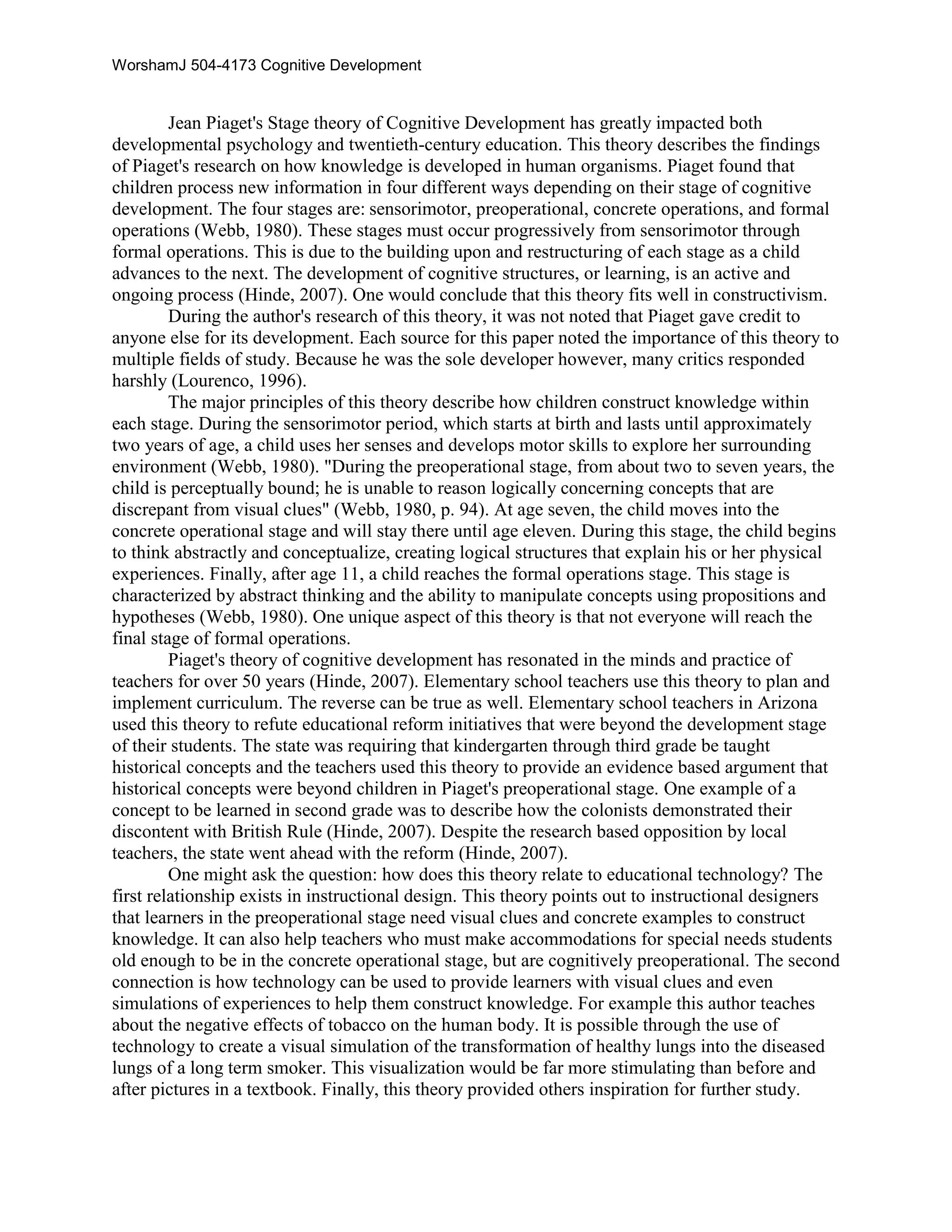Jean Piaget's Stage theory of Cognitive Development has greatly impacted both developmental psychology and twentieth-century education. This theory describes the findings of Piaget's research on how knowledge is developed in human organisms. Piaget found that children process new information in four different ways depending on their stage of cognitive development. The four stages are: sensorimotor, preoperational, concrete operations, and formal operations CITATION Web80 \l 1033  (Webb, 1980). These stages must occur progressively from sensorimotor through formal operations. This is due to the building upon and restructuring of each stage as a child advances to the next. The development of cognitive structures, or learning, is an active and ongoing process CITATION Hin07 \l 1033  (Hinde, 2007). One would conclude that this theory fits well in constructivism. <br />During the author's research of this theory, it was not noted that Piaget gave credit to anyone else for its development. Each source for this paper noted the importance of this theory to multiple fields of study. Because he was the sole developer however, many critics responded harshly CITATION Lou96 \l 1033  (Lourenco, 1996). <br />The major principles of this theory describe how children construct knowledge within each stage. During the sensorimotor period, which starts at birth and lasts until approximately two years of age, a child uses her senses and develops motor skills to explore her surrounding environment  CITATION Web80 \l 1033 (Webb, 1980). \"
During the preoperational stage, from about two to seven years, the child is perceptually bound; he is unable to reason logically concerning concepts that are discrepant from visual clues\"
 CITATION Web80 \p 94 \l 1033   (Webb, 1980, p. 94). At age seven, the child moves into the concrete operational stage and will stay there until age eleven. During this stage, the child begins to think abstractly and conceptualize, creating logical structures that explain his or her physical experiences. Finally, after age 11, a child reaches the formal operations stage. This stage is characterized by abstract thinking and the ability to manipulate concepts using propositions and hypotheses CITATION Web80 \l 1033  (Webb, 1980). One unique aspect of this theory is that not everyone will reach the final stage of formal operations. <br />Piaget's theory of cognitive development has resonated in the minds and practice of teachers for over 50 years CITATION Hin07 \l 1033  (Hinde, 2007). Elementary school teachers use this theory to plan and implement curriculum. The reverse can be true as well. Elementary school teachers in Arizona used this theory to refute educational reform initiatives that were beyond the development stage of their students. The state was requiring that kindergarten through third grade be taught historical concepts and the teachers used this theory to provide an evidence based argument that historical concepts were beyond children in Piaget's preoperational stage. One example of a concept to be learned in second grade was to describe how the colonists demonstrated their discontent with British Rule CITATION Hin07 \l 1033  (Hinde, 2007). Despite the research based opposition by local teachers, the state went ahead with the reform CITATION Hin07 \l 1033  (Hinde, 2007). <br />One might ask the question: how does this theory relate to educational technology? The first relationship exists in instructional design. This theory points out to instructional designers that learners in the preoperational stage need visual clues and concrete examples to construct knowledge. It can also help teachers who must make accommodations for special needs students old enough to be in the concrete operational stage, but are cognitively preoperational. The second connection is how technology can be used to provide learners with visual clues and even simulations of experiences to help them construct knowledge. For example this author teaches about the negative effects of tobacco on the human body. It is possible through the use of technology to create a visual simulation of the transformation of healthy lungs into the diseased lungs of a long term smoker. This visualization would be far more stimulating than before and after pictures in a textbook. Finally, this theory provided others inspiration for further study. <br />References<br /> BIBLIOGRAPHY Hinde, E. R. (2007). Elementary Teachers' Application of Jean Piaget's Theories of Cognitive Development during Social Studies Curriculum Debates in Arizona. Elementary School Journal , 63-79.Lourenco, O. M. (1996). In defense of Piaget's theory: A reply to 10 common criticisms. Psychological Review , 143.Webb, P. K. (1980). Piaget: Implications for Teaching. Theory Into Practice , 93.<br />