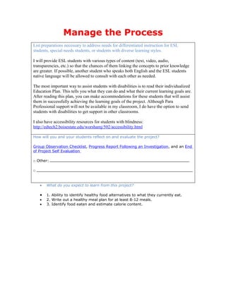 Manage the Process
List preparations necessary to address needs for differentiated instruction for ESL
students, special-needs students, or students with diverse learning styles.

I will provide ESL students with various types of content (text, video, audio,
transparencies, etc.) so that the chances of them linking the concepts to prior knowledge
are greater. If possible, another student who speaks both English and the ESL students
native language will be allowed to consult with each other as needed.

The most important way to assist students with disabilities is to read their individualized
Education Plan. This tells you what they can do and what their current learning goals are.
After reading this plan, you can make accommodations for these students that will assist
them in successfully achieving the learning goals of the project. Although Para
Professional support will not be available in my classroom, I do have the option to send
students with disabilities to get support in other classrooms.

I also have accessibility resources for students with blindness:
http://edtech2.boisestate.edu/worshamj/502/accessibility.html

How will you and your students reflect on and evaluate the project?

Group Observation Checklist, Progress Report Following an Investigation, and an End
of Project Self Evaluation

□ Other:

□



    •   What do you expect to learn from this project?

    •   1. Ability to identify healthy food alternatives to what they currently eat.
    •   2. Write out a healthy meal plan for at least 8-12 meals.
    •   3. Identify food eaten and estimate calorie content.
 