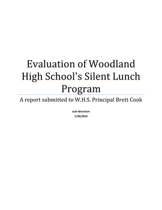 Evaluation of Woodland High School's Silent Lunch ProgramA report submitted to W.H.S. Principal Brett CookJosh Worsham7/30/2010AbstractThe Woodland High School Silent Lunch Program is in place to control the number of students who are late to class. This author used an anonymous survey to gather data from a sample of approximately one third of the school's faculty. This was combined with data resulting from a face to face interview with an administrator from the school who has been working closely with the program since its inception. After analyzing and comparing the results of these data sources, it was determined that, this program should continue at WHS. In order to further improve this program, this author recommends that the administration identify teachers who are not applying this program and hold them accountable. It is clear that the more consistent the faculty is in applying the silent lunch policy, the more effectively the goals of the program will be met. IntroductionThe Woodland High School Silent Lunch Program is in place to control the number of students who are late to class. Because maximizing instructional time is so important, tardiness is not desirable to leadership  at WHS. The program consists of a teacher filling out a silent lunch form whenever a student is late to class. This for is in triplicate, one for the student, teacher and administrator respectively. The student is then required to each his or her lunch at a specified location, where no talking is allowed. A teacher is in charge of the table and also attendance records. If the student does not attend this silent lunch in a timely manner, they will spend one day in internal suspension.  Description of Program EvaluatedThe stakeholders in the WHS Silent Lunch Program are school administration, teachers, parents and students. The administration is responsible for implementation of the program, while the teachers play an integral part by assigning the students who are late to class silent lunch. The students are stakeholders because those who are on time deserve to not to be interrupted during the learning process, and those who are late need to be discourage form continuing lateness. The program is run throughout the school year and the administration would like to know how effective it is and what actions could improve its effectiveness. The context for its use is very simple. It is used in a high school setting during each class period to discourage student from arriving late to class. The silent lunch is assigned to any student who is late to class in an unexcused fashion, and it must be served the next school day.  * The main goal of this program is to reduce and hopefully eliminate students arriving late to class at WHS. * A secondary goal is to maximize instructional time for each class.* Another secondary goal is to reduce illicit behavior that occurs in the hallways and common areas if students remain unsupervised after class has begun. Evaluation MethodResultsQuantitative DataA sample consisting of 26 out of approximately 60 teachers at Woodland High School responded to a 10 question, forced rating survey created by the author. The respondents represent over 43 percent of the faculty at the high school. The surveys were conducted through the internet and completely anonymous. Here are the results of the first 9 questions. The last question required a short written response and the results are under qualitative data. Additionally, some comments from questions 1-9 can also be found there. 1. WHS's silent lunch program reduces the overall number of students who are late to class. Strongly AgreeAgreeDisagreeStrongly Disagree4%54%23%19%2. How many silent lunches do you assign per week early on in the semester?0-56-1011-1616 or more61% 31% 4%4% 3. How many silent lunches per week do you assign late in the semester?0-56-1011-1616 or more85%11%4%0%4. Having to assign silent lunch has a negative effect on instructional time. Strongly AgreeAgreeDisagreeStrongly Disagree4%27%50%19%5. Silent lunch has solved a tardy problem with a specific student in the past.Strongly AgreeAgreeDisagreeStrongly Disagree8%57%27%8%6. Internal suspension is an effective consequence for students who do not serve their silent lunch.Strongly AgreeAgreeDisagreeStrongly Disagree19%65%8%8%7. Teachers at WHS are consistent in using silent lunch when students are late.Strongly AgreeAgreeDisagreeStrongly Disagree0%19%39%42%8. The silent lunch program is implemented efficiently by those involved.Strongly AgreeAgreeDisagreeStrongly Disagree4%77%15%4%9. Students are able to make it to class on time given: time between bells, distance between classes and crowded halls at WHS.Strongly AgreeAgreeDisagreeStrongly Disagree4%54%23%19%Qualitative Data10. If you have a suggestion that you feel could improve the silent lunch program at WHS, please explain. Additionally, if you feel the program should be replaced, please provide details on what should replace it.This question was to be answered with a written response. Five teachers responded with not applicable or no suggestion. Five others suggested that the key to the program is consistency among all the teachers in the school implementing the program. Four more suggested different programs such as immediate internal suspension for late students, teacher assigned detention before or after school, and lastly, an academic penalty. In addition to the survey, this author conducted a short in person interview with an assistant principal at WHS. Her responses in summary include: The students at WHS despise silent lunch because they believe it is very juvenile. It embarrasses them to eat at the silent lunch table, and as a result, they avoid being tardy to class. She also stated that the number of students late to class has decreased since this program was implemented in the 2008-2009 school year. Finally, she stated that there are teachers who do not use the silent lunch program and this hurts the effectiveness somewhat. She felt that more consistency across the board would provide continued improvement.   DiscussionThe purpose of this evaluation was to determine if the silent lunch program at Woodland High School was having the intended effect of reducing the number of students late to class, which in turn maximizes instructional time and reduces negative behavioral issues. The first data source, the anonymous survey results show that Woodland teachers feel the program is working to reduce tardiness. 58% of the sample surveyed either agreed or strongly agreed that WHS's silent lunch program reduces the overall number of students who are late to class. Statistics also showed that teacher assign less silent lunches late in the semester. While 39% of teachers wrote between 6 to 16 silent lunches per week early in a semester, only 15% wrote 6 to 16 late in that semester. When faced with trying to solve a tardy problem with a specific student, 65% of teachers reported silent lunch resolved the issue. Only 31% of teacher reported that instructional time was negatively impacted by writing silent lunch. This was important because maximizing instructional time is a secondary goal of the program. While 81% felt that those involved in the program implement it effectively, that same percentage felt that WHS teachers are not consistent applying it. A small majority of 58% feel that students have enough time between classes to navigate crowded halls and travel varying distances to their next class. Finally, 84% of those survey felt that internal suspension was the proper punishment for students who failed to serve the silent lunch assigned.  The qualitative portion of the results both agreed and differed with the quantitative survey results. Five comments were in agreement that teachers need to be more consistent in applying the program, and stated that improved consistency would improve the program's effectiveness. Four others noted that the program works and should be continued. It was also suggested that students should not be required to sign the form, silent lunch should be more secluded and a one minute warning bell should ring before the final one. During this authors short interview with a WHS assistant principal, she made it clear that she feels the program works and can be even more effective with increased consistency. After reviewing the data, this evaluator recommends that this program continues at WHS. The majority of teacher responses show that the program addresses specific and general problems with student arriving late to class. The number of students who get silent lunch decreases as the semester goes on, and the impact on instructional time is not compromised. Due to the alignment of all data sources showing a lack of consistency by teachers applying this program, this author recommends that the administration identify teachers who are not applying this program and hold them accountable. It is clear that the more consistent the faculty is in applying the silent lunch policy, the more effectively the goals of the program will be met.Project Cost PersonnelProfessional salaries:Josh Worsham: 4 days x $300/day $1,200 Travel and per diemOne day round trip: 209 Tree Crest Ct., McDonough, GA to Woodland High School$ 15(includes per diem and mileage)TOTAL BUDGET ($1,215)Appendix<br />