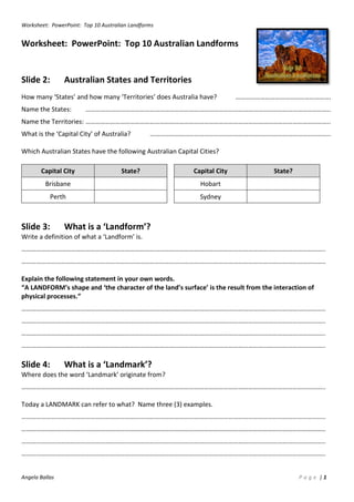 Worksheet: PowerPoint: Top 10 Australian Landforms
Angela Ballas P a g e | 1
Worksheet: PowerPoint: Top 10 Australian Landforms
Slide 2: Australian States and Territories
How many ‘States’ and how many ‘Territories’ does Australia have? ………………………………………………….
Name the States: …………………………………………………………………………………………………………………………………..
Name the Territories: …………………………………………………………………………………………………………………………………..
What is the ‘Capital City’ of Australia? ………………………………………………………………………………………………..
Which Australian States have the following Australian Capital Cities?
Capital City State? Capital City State?
Brisbane Hobart
Perth Sydney
Slide 3: What is a ‘Landform’?
Write a definition of what a ‘Landform’ is.
…………………………………………………………………………………………………………………………………………………………………..
…………………………………………………………………………………………………………………………………………………………………..
Explain the following statement in your own words.
“A LANDFORM’s shape and ‘the character of the land’s surface’ is the result from the interaction of
physical processes.”
…………………………………………………………………………………………………………………………………………………………………..
…………………………………………………………………………………………………………………………………………………………………..
…………………………………………………………………………………………………………………………………………………………………..
…………………………………………………………………………………………………………………………………………………………………..
Slide 4: What is a ‘Landmark’?
Where does the word ‘Landmark’ originate from?
…………………………………………………………………………………………………………………………………………………………………..
Today a LANDMARK can refer to what? Name three (3) examples.
…………………………………………………………………………………………………………………………………………………………………..
…………………………………………………………………………………………………………………………………………………………………..
…………………………………………………………………………………………………………………………………………………………………..
…………………………………………………………………………………………………………………………………………………………………..
 