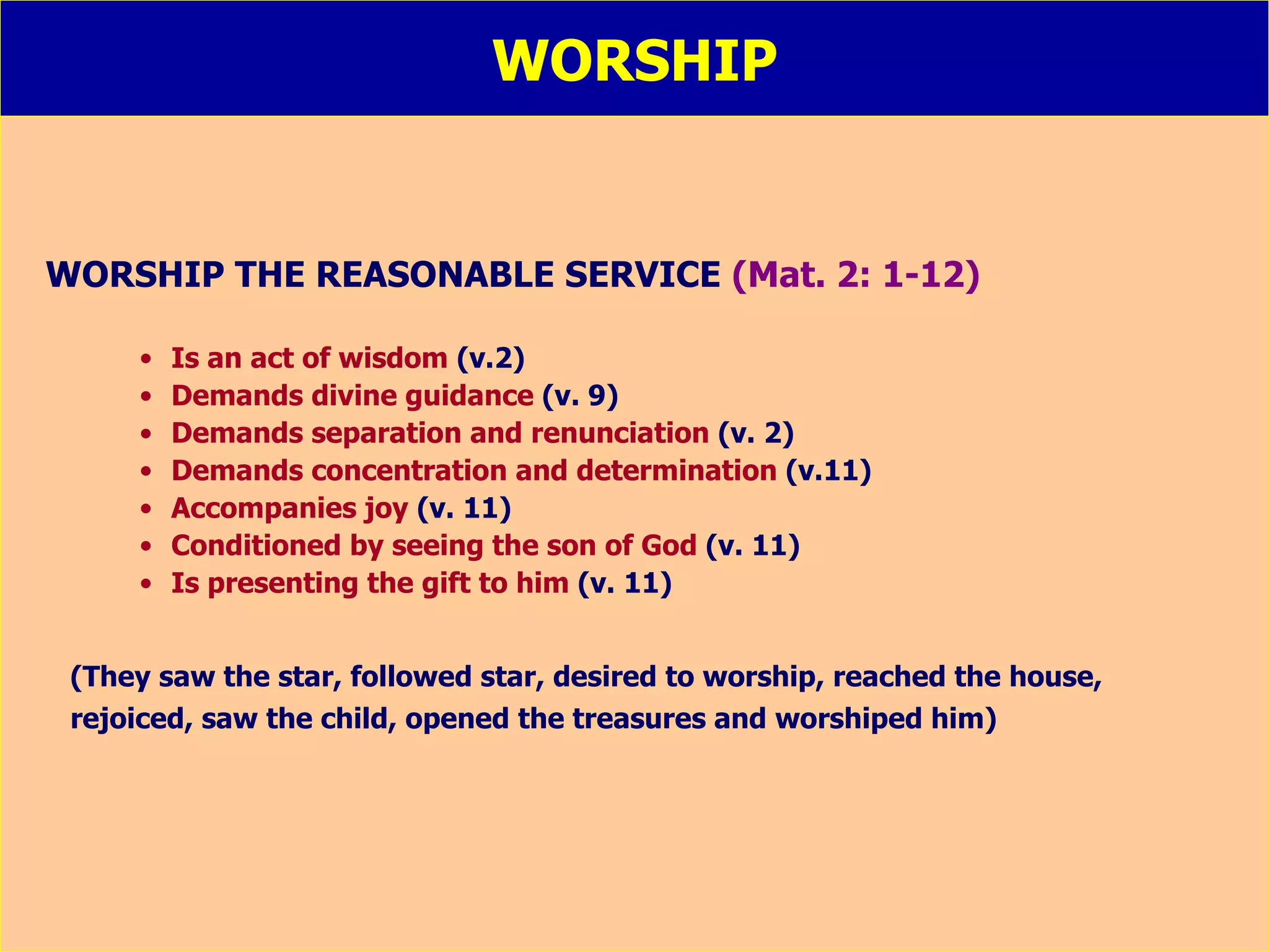 WORSHIP WORSHIP THE REASONABLE SERVICE  (Mat. 2: 1-12) Is an act of wisdom  (v.2) Demands divine guidance  (v. 9) Demands separation and renunciation  (v. 2) Demands concentration and determination  (v.11) Accompanies joy  (v. 11) Conditioned by seeing the son of God  (v. 11) Is presenting the gift to him  (v. 11) (They saw the star, followed star, desired to worship, reached the house, rejoiced, saw the child, opened the treasures and worshiped him) 