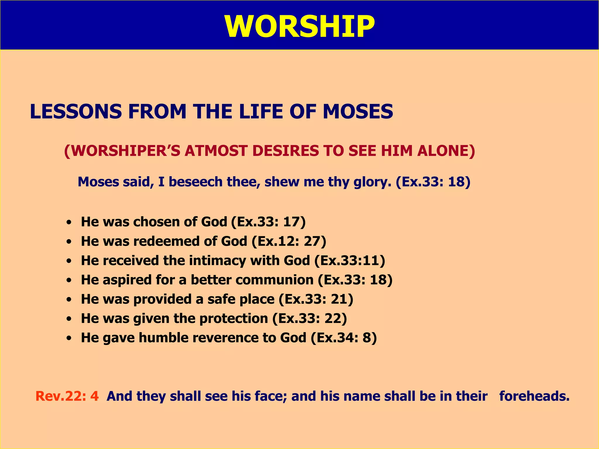 WORSHIP LESSONS FROM THE LIFE OF MOSES (WORSHIPER’S ATMOST DESIRES TO SEE HIM ALONE)   Moses said, I beseech thee, shew me thy glory. (Ex.33: 18) He was chosen of God   (Ex.33: 17) He was redeemed of God (Ex.12: 27) He received the intimacy with God (Ex.33:11) He aspired for a better communion (Ex.33: 18) He was provided a safe place (Ex.33: 21) He was given the protection (Ex.33: 22) He gave humble reverence to God (Ex.34: 8) Rev.22: 4  And they shall see his face; and his name shall be in their  foreheads. 