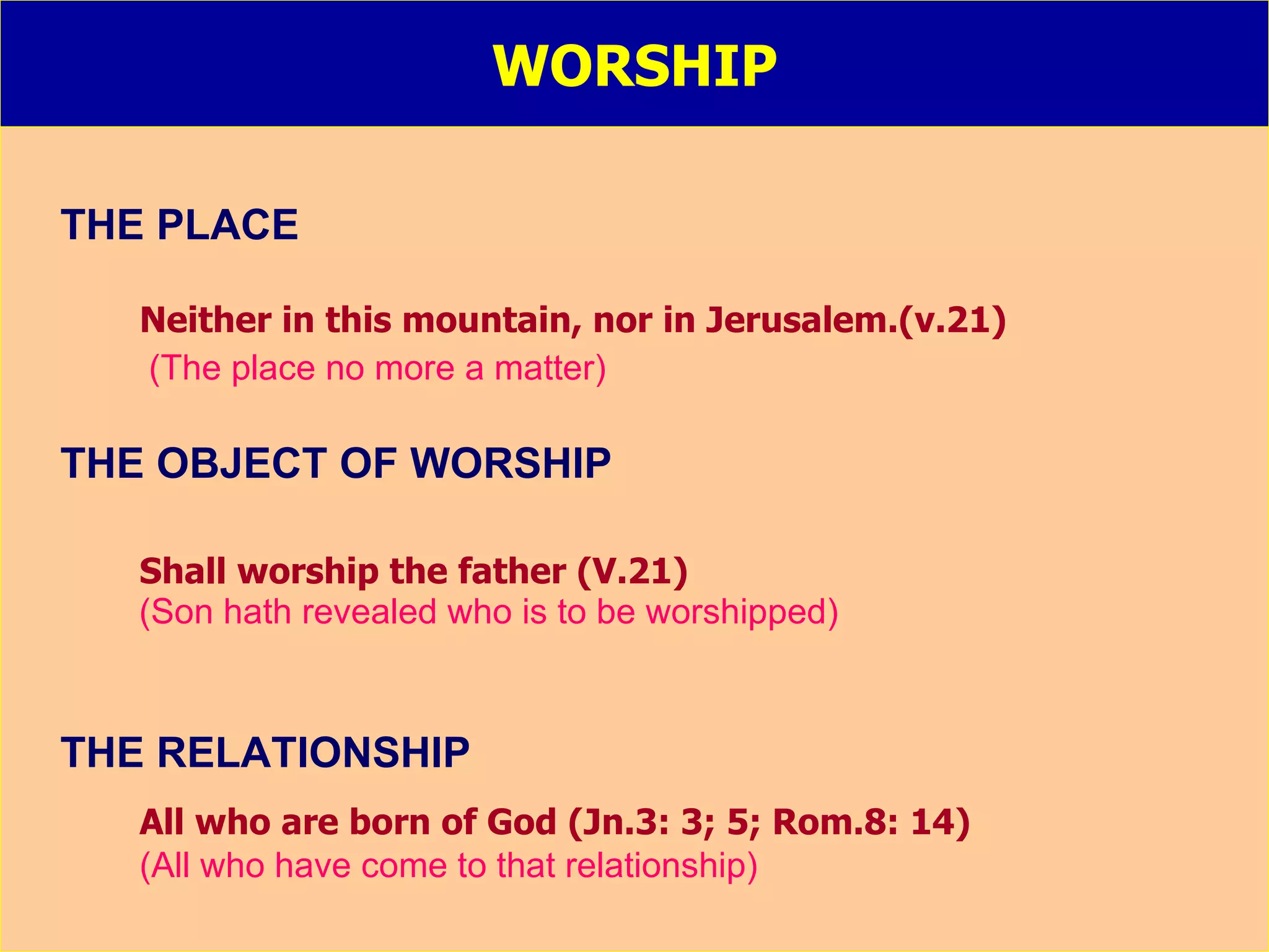 WORSHIP THE PLACE Neither in this mountain, nor in Jerusalem.(v.21) (The place no more a matter) THE OBJECT OF WORSHIP Shall worship the father (V.21) (Son hath revealed who is to be worshipped) THE RELATIONSHIP All who are born of God (Jn.3: 3; 5; Rom.8: 14) (All who have come to that relationship) 