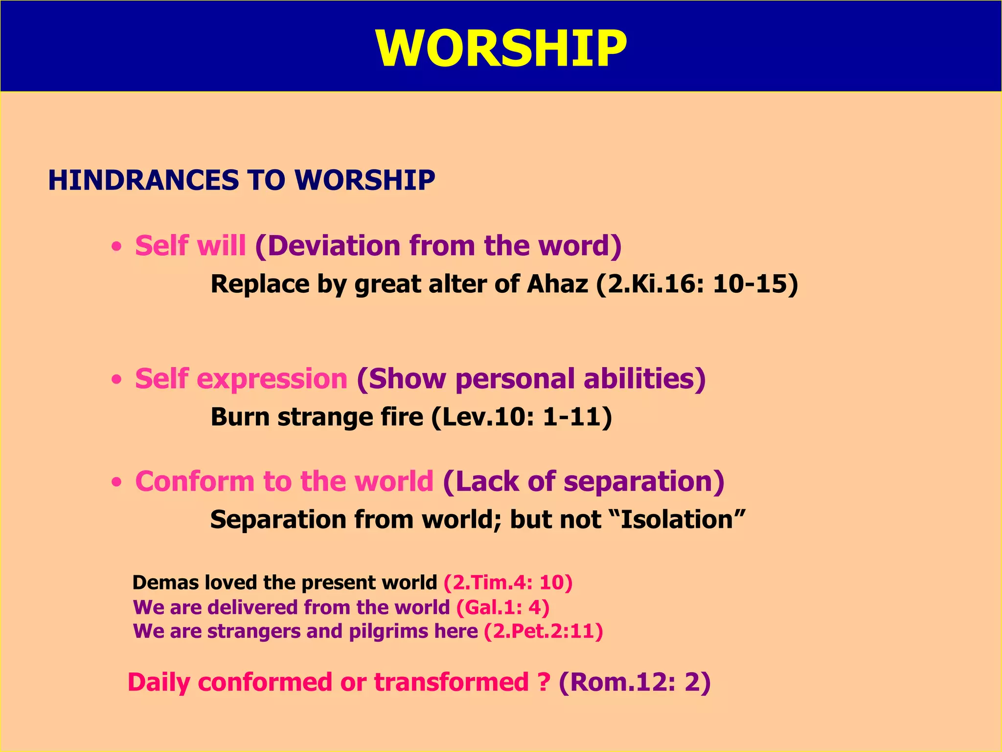 WORSHIP HINDRANCES TO WORSHIP Self will  (Deviation from the word) Replace by great alter of Ahaz (2.Ki.16: 10-15) Self expression  (Show personal abilities) Burn strange fire (Lev.10: 1-11) Conform to the world   (Lack of separation) Separation from world; but not “Isolation” Demas loved the present world  (2.Tim.4: 10) We are delivered from the world  (Gal.1: 4) We are strangers and pilgrims here  (2.Pet.2:11) Daily conformed or transformed ?  (Rom.12: 2) 