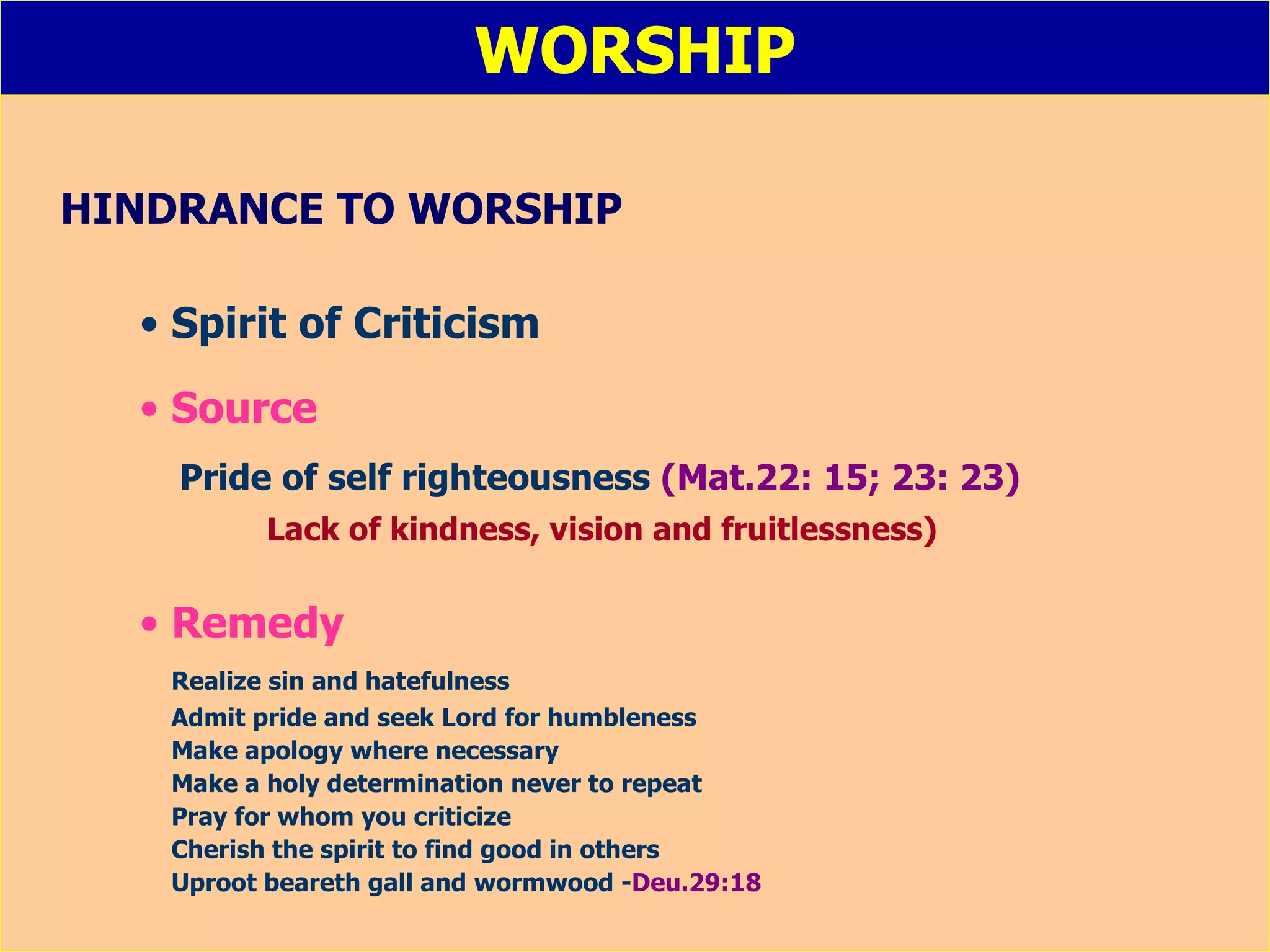 WORSHIP HINDRANCE TO WORSHIP Spirit of Criticism Source Pride of self righteousness  (Mat.22: 15; 23: 23)   Lack of kindness, vision and fruitlessness) Remedy Realize sin and hatefulness Admit pride and seek Lord for humbleness Make apology where necessary Make a holy determination never to repeat Pray for whom you criticize Cherish the spirit to find good in others Uproot beareth gall and wormwood - Deu.29:18 