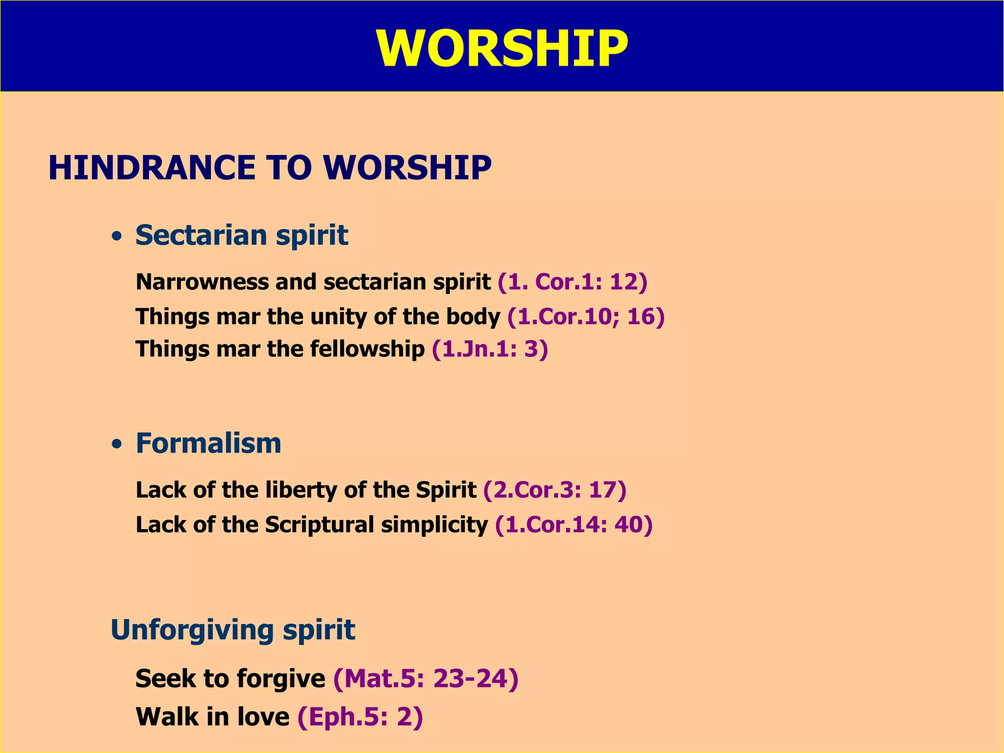 WORSHIP HINDRANCE TO WORSHIP Sectarian spirit Narrowness and sectarian spirit  (1. Cor.1: 12) Things mar the unity of the body  (1.Cor.10; 16) Things mar the fellowship  (1.Jn.1: 3) Formalism Lack of the liberty of the Spirit  (2.Cor.3: 17) Lack of the Scriptural simplicity  (1.Cor.14: 40) Unforgiving spirit Seek to forgive   (Mat.5: 23-24) Walk in love   (Eph.5: 2) 