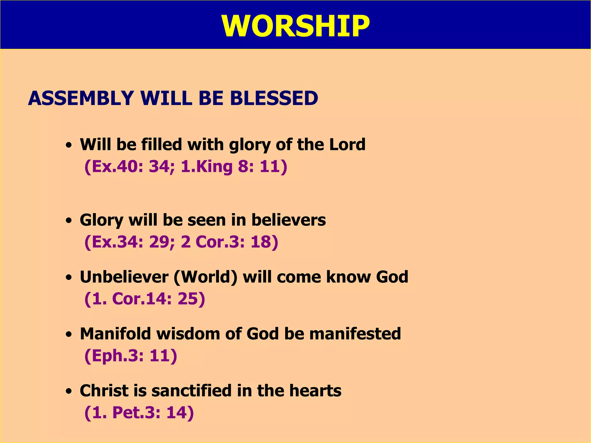 WORSHIP ASSEMBLY WILL BE BLESSED Will be filled with glory of the Lord (Ex.40: 34; 1.King 8: 11) Glory will be seen in believers (Ex.34: 29; 2 Cor.3: 18) Unbeliever (World) will come know God (1. Cor.14: 25) Manifold wisdom of God be manifested (Eph.3: 11) Christ is sanctified in the hearts (1. Pet.3: 14) 