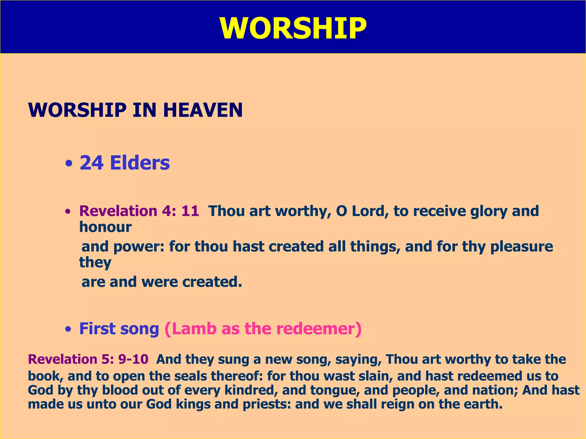 WORSHIP WORSHIP IN HEAVEN 24 Elders Revelation 4: 11   Thou art worthy, O Lord, to receive glory and honour  and power: for thou hast created all things, and for thy pleasure they  are and were created. First song  (Lamb as the redeemer) Revelation 5: 9-10   And they sung a new song, saying, Thou art worthy to take the book, and to open the seals thereof: for thou wast slain, and hast redeemed us to God by thy blood out of every kindred, and tongue, and people, and nation; And hast made us unto our God kings and priests: and we shall reign on the earth. 