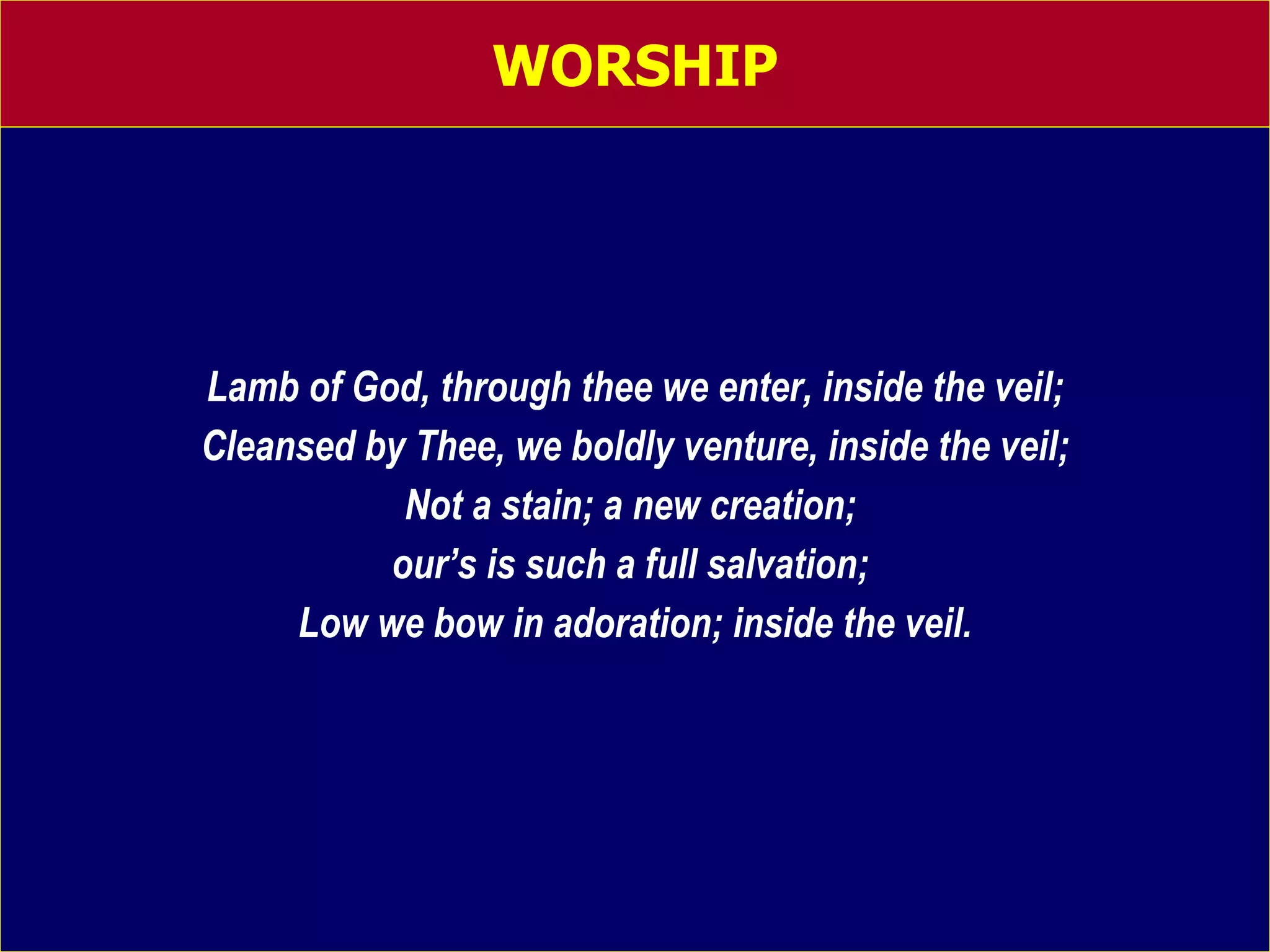 WORSHIP Lamb of God, through thee we enter, inside the veil; Cleansed by Thee, we boldly venture, inside the veil; Not a stain; a new creation;  our’s is such a full salvation;  Low we bow in adoration; inside the veil. 