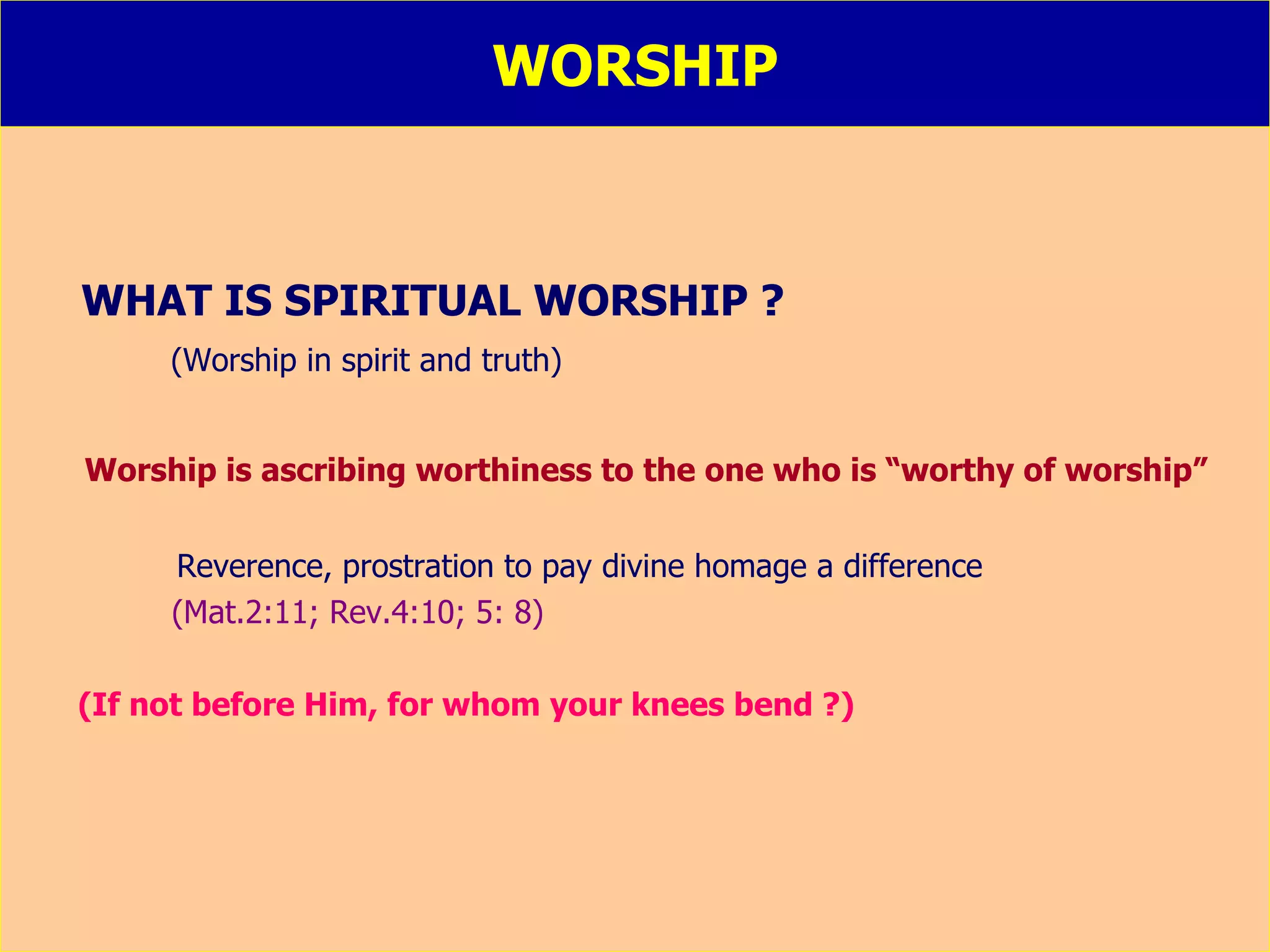 WORSHIP WHAT IS SPIRITUAL WORSHIP ? (Worship in spirit and truth) Worship is ascribing worthiness to the one who is “worthy of worship”   Reverence, prostration to pay divine homage a difference  (Mat.2:11; Rev.4:10; 5: 8) (If not before Him, for whom your knees bend ?) 