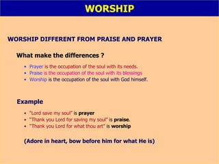 WORSHIP WORSHIP DIFFERENT FROM PRAISE AND PRAYER What make the differences ? Prayer   is the occupation of the soul with its needs. Praise  is the occupation of the soul with its blessings Worship  is the occupation of the soul with God himself.   Example “ Lord save my soul”  is  prayer   “ Thank you Lord for saving my soul”  is  praise .   “ Thank you Lord for what thou art”  is  worship   (Adore in heart, bow before him for what He is) 