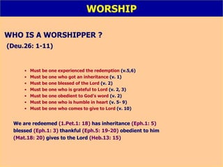 WORSHIP WHO IS A WORSHIPPER ? (Deu.26: 1-11) Must be one experienced the redemption  (v.5,6) Must be one who got an inheritance  (v. 1) Must be one blessed of the Lord  (v. 2) Must be one who is grateful to Lord  (v. 2, 3) Must be one obedient to God’s word  (v. 2) Must be one who is humble in heart  (v. 5- 9) Must be one who comes to give to Lord  (v. 10) We are redeemed   (1.Pet.1: 18)   has inheritance   (Eph.1: 5)   blessed   (Eph.1: 3)   thankful  (Eph.5: 19-20)   obedient to him   (Mat.18: 20)   gives to the Lord   (Heb.13: 15) 