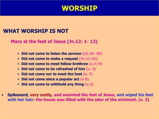 WORSHIP WHAT WORSHIP IS NOT Mary at the feet of Jesus (Jn.12: 1- 12) Did not come to listen the sermon  (Lk.10: 39) Did not come to make a request  (Jn.11:32) Did not come to meet fellow brethren  (v.7; 9) Did not come to be refreshed of him  (v. 3) Did not come nor to meet the host  (v. 7) Did not come since a popular act  (v.9) Did not come to withhold any thing  (v.3) Spikenard,  very costly , and anointed the feet of Jesus,  and wiped his feet with her hair : the house was filled with the odor of the ointment. (v. 3) 