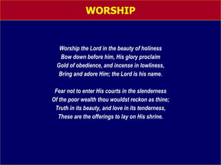 WORSHIP Worship the Lord in the beauty of holiness Bow down before him, His glory proclaim Gold of obedience, and incense in lowliness, Bring and adore Him; the Lord is his name. Fear not to enter His courts in the slenderness Of the poor wealth thou wouldst reckon as thine; Truth in its beauty, and love in its tenderness, These are the offerings to lay on His shrine. 
