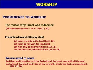 WORSHIP PROMINENCE TO WORSHIP   The reason why Israel was redeemed   (That they may serve – Ex.7: 16; 8: 2; 20)   Pharaoh’s demand (Step by step) Let them worship in the land (Ex.8: 25) Let them go not very far (Ex.8: 28) Let men only go and worship (Ex.10: 11) Let the flock and cattle stay back (Ex.10: 28) We are saved to serve  And thou shalt love the Lord thy God with all thy heart, and with all thy soul,  and with all thy mind, and with all thy strength: this is the first commandment.  (Mk.12: 30) 