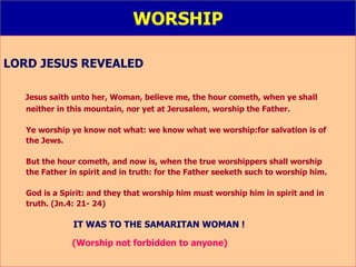 WORSHIP LORD JESUS REVEALED Jesus saith unto her, Woman, believe me, the hour cometh, when ye shall  neither in this mountain, nor yet at Jerusalem, worship the Father. Ye worship ye know not what: we know what we worship:for salvation is of  the Jews.  But the hour cometh, and now is, when the true worshippers shall worship  the Father in spirit and in truth: for the Father seeketh such to worship him. God is a Spirit: and they that worship him must worship him in spirit and in  truth. (Jn.4: 21- 24) IT WAS TO THE SAMARITAN WOMAN ! (Worship not forbidden to anyone) 
