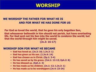 WORSHIP WE WORSHIP THE FATHER FOR WHAT HE IS  AND FOR WHAT HE HAS DONE FOR US For God so loved the world, that he gave his only begotten Son,  that whosoever believeth in him should not perish, but have everlasting life. For God sent not his Son into the world to condemn the world; but that the world through him might be saved. (Jn.3: 16-17) WORSHIP SON FOR WHAT HE BECAME God has loved us.  (Jn.3: 16; 1.Jn.3: 1) God has given us his son.  (1.Jn.4: 14) God has chosen us in Christ.  (Ep.1: 3-4) He has saved us by his grace.  (Col.1: 12-13; Eph.2: 8) He has blessed us.  (Eph.1: 3) He has made us his children.  (Jn.1: 12; 1.Jn.3: 1) He has made us to be worshippers  (Jn.4: 23-24) 