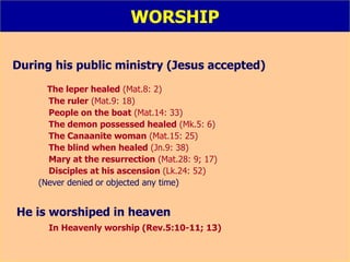 WORSHIP During his public ministry (Jesus accepted) The leper healed  (Mat.8: 2) The ruler  (Mat.9: 18) People on the boat  (Mat.14: 33) The demon possessed healed  (Mk.5: 6) The Canaanite woman  (Mat.15: 25) The blind when healed  (Jn.9: 38) Mary at the resurrection  (Mat.28: 9; 17) Disciples at his ascension  (Lk.24: 52) (Never denied or objected any time) He is worshiped in heaven   In Heavenly worship (Rev.5:10-11; 13) 