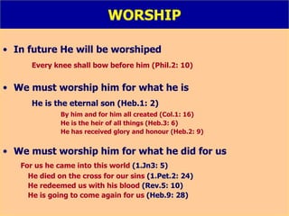 WORSHIP In future He will be worshiped Every knee shall bow before him (Phil.2: 10) We must worship him for what he is He is the eternal son (Heb.1: 2) By him and for him all created (Col.1: 16) He is the heir of all things (Heb.3: 6) He has received glory and honour (Heb.2: 9) We must worship him for what he did for us For us he came into this world  (1.Jn3: 5) He died on the cross for our sins  (1.Pet.2: 24) He redeemed us with his blood  (Rev.5: 10) He is going to come again for us  (Heb.9: 28) 