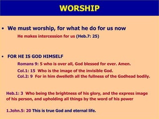 WORSHIP We must worship, for what he do for us now He makes intercession for us  (Heb.7: 25) FOR HE IS GOD HIMSELF Romans 9:  5 who is over all, God blessed for ever. Amen. Col.1: 15   Who is the image of the invisible God. Col.2: 9   For in him dwelleth all the fullness of the Godhead bodily. Heb.1: 3   Who being the brightness of his glory, and the express image  of his person, and upholding all things by the word of his power 1.John.5: 20   This is true God and eternal life. 