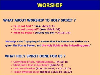 WORSHIP WHAT ABOUT WORSHIP TO HOLY SPIRIT ? Is He not God ?   (  Yes-   Acts.5: 4) Is He not co-equal ?   ( Yes - Heb.9: 14) What He seeks ?   ( Glorify the son  – Jn.16: 14) Worship   is the   “upspring of a heart that has known   the Father as a  giver ,  the Son as Savior ,  and   the Holy Spirit as the indwelling guest ” . WHAT HOLY SPIRIT DONE FOR US ? Convinced of sin, righteousness..  (Jn.16: 8) Shed God’s love in our heart  (Rom.5: 5) Lead to salvation  (Rom.10: 9-10; 1.Cor.12: 3) Taken dwelling in us  (Rom.8: 11;Jn.14: 16,17) 