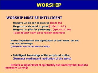 WORSHIP WORSHIP MUST BE INTELLIGENT He gave us his son to save us  (Jn.3: 16) He gave us his word to grow  (1.Pet.2: 1-2) He gave us gifts for perfecting..  (Eph.4: 11-16) (God doesn’t want us to remain ignorant) Heart’s apprehension and appreciation of God’s word,  but not  the head knowledge (Demands love to the Word of God) Intelligent knowledge of the scriptural truths.   (Demands reading and meditation of the Word) Results in higher level of spirituality and sincerity that leads to  intelligent worship.   