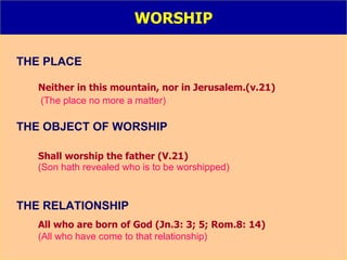 WORSHIP THE PLACE Neither in this mountain, nor in Jerusalem.(v.21) (The place no more a matter) THE OBJECT OF WORSHIP Shall worship the father (V.21) (Son hath revealed who is to be worshipped) THE RELATIONSHIP All who are born of God (Jn.3: 3; 5; Rom.8: 14) (All who have come to that relationship) 