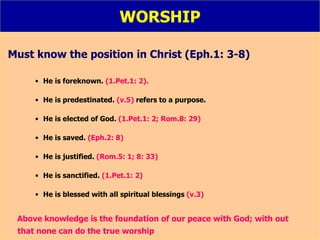 WORSHIP Must know the position in Christ (Eph.1: 3-8) He is foreknown.  (1.Pet.1: 2). He is predestinated.  (v.5)  refers to a purpose. He is elected of God.  (1.Pet.1: 2; Rom.8: 29) He is saved.  (Eph.2: 8) He is justified.  (Rom.5: 1; 8: 33) He is sanctified.  (1.Pet.1: 2) He is blessed with all spiritual blessings  (v.3) Above knowledge is the foundation of our peace with God; with out    that none can do the true worship 