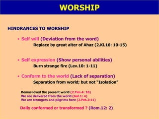 WORSHIP HINDRANCES TO WORSHIP Self will  (Deviation from the word) Replace by great alter of Ahaz (2.Ki.16: 10-15) Self expression  (Show personal abilities) Burn strange fire (Lev.10: 1-11) Conform to the world   (Lack of separation) Separation from world; but not “Isolation” Demas loved the present world  (2.Tim.4: 10) We are delivered from the world  (Gal.1: 4) We are strangers and pilgrims here  (2.Pet.2:11) Daily conformed or transformed ?  (Rom.12: 2) 