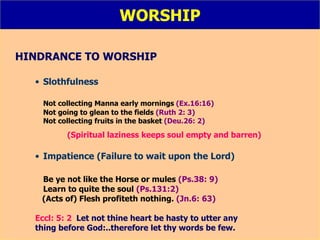 WORSHIP HINDRANCE TO WORSHIP Slothfulness Not collecting Manna early mornings  (Ex.16:16) Not going to glean to the fields  (Ruth 2: 3) Not collecting fruits in the basket  (Deu.26: 2) (Spiritual laziness keeps soul empty and barren) Impatience (Failure to wait upon the Lord) Be ye not like the Horse or mules  (Ps.38: 9) Learn to quite the soul  (Ps.131:2) (Acts of)  Flesh profiteth nothing.  (Jn.6: 63)   Eccl: 5: 2   Let not thine heart be hasty to utter any thing before God:..therefore let thy words be few. 