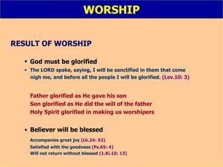 WORSHIP RESULT OF WORSHIP God must be glorified   The LORD spake, saying, I will be sanctified in them that come  nigh me, and before all the people I will be glorified.  (Lev.10: 3)   Father glorified as He gave his son  Son glorified as He did the will of the father Holy Spirit glorified in making us worshipers Believer will be blessed Accompanies great joy   (Lk.24: 52) Satisfied with the goodness   (Ps.65: 4) Will not return without blessed   (1.Ki.10: 13) 