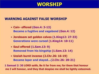 WORSHIP WARNING AGAINST FALSE WORSHIP Cain- offered  (Gen.4: 3-13) Became a fugitive and vagabond  (Gen.4: 12) Jeroboam set golden calves  (1.King12: 27-33) Generations were cursed  (1.King14: 10-11) Saul offered  (1.Sam.13: 9) Removed from his kingship  (1.Sam.13: 14) Uzziah burnt incense (2.Chr.26: 16-19) Became leper and stayed…( 2.Chr.26: 20-21) 1 Samuel 2: 30  LORD saith, Be it far from me; for them that honour  me I will honour, and they that despise me shall be lightly esteemed. 