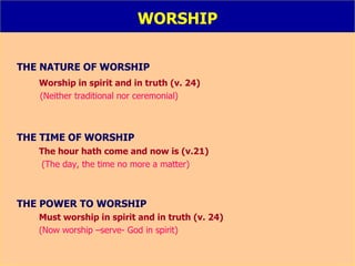 WORSHIP THE NATURE OF WORSHIP Worship in spirit and in truth (v. 24) (Neither traditional nor ceremonial) THE TIME OF WORSHIP The hour hath come and now is (v.21)   (The day, the time no more a matter) THE POWER TO WORSHIP Must worship in spirit and in truth (v. 24) (Now worship –serve- God in spirit) 