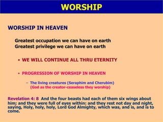 WORSHIP WORSHIP IN HEAVEN Greatest occupation we can have on earth Greatest privilege we can have on earth WE WILL CONTINUE ALL THRU ETERNITY PROGRESSION OF WORSHIP IN HEAVEN The living creatures (Seraphim and Cherubim) (God as the creator-ceaseless they worship) Revelation 4: 8   And the four beasts had each of them six wings about him; and they were full of eyes within: and they rest not day and night, saying, Holy, holy, holy, Lord God Almighty, which was, and is, and is to come. 