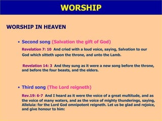 WORSHIP WORSHIP IN HEAVEN Second song  (Salvation the gift of God) Revelation 7: 10   And cried with a loud voice, saying, Salvation to our  God which sitteth upon the throne, and unto the Lamb. Revelation 14: 3   And they sung as it were a new song before the throne, and before the four beasts, and the elders. Third song  (The Lord reigneth) Rev.19: 6-7   And I heard as it were the voice of a great multitude, and as the voice of many waters, and as the voice of mighty thunderings, saying, Alleluia: for the Lord God omnipotent reigneth. Let us be glad and rejoice, and give honour to him: 
