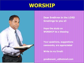 WORSHIP Dear Brethren in the LORD   Greetings to you all Hope the study on  WORSHIP be a blessing Your questions, suggestions comments, are appreciated Write to my Email: [email_address] 