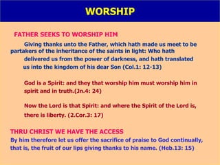 WORSHIP FATHER SEEKS TO WORSHIP HIM   Giving thanks unto the Father, which hath made us meet to be  partakers of the inheritance of the saints in light: Who hath  delivered us from the power of darkness, and hath translated  us into the kingdom of his dear Son (Col.1: 12-13) God is a Spirit: and they that worship him must worship him in  spirit and in truth.(Jn.4: 24) Now the Lord is that Spirit: and where the Spirit of the Lord is,  there is liberty. (2.Cor.3: 17) THRU CHRIST WE HAVE THE ACCESS By him therefore let us offer the sacrifice of praise to God continually,  that is, the fruit of our lips giving thanks to his name. (Heb.13: 15) 