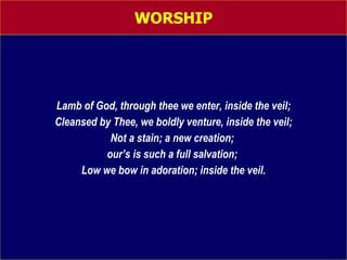 WORSHIP Lamb of God, through thee we enter, inside the veil; Cleansed by Thee, we boldly venture, inside the veil; Not a stain; a new creation;  our’s is such a full salvation;  Low we bow in adoration; inside the veil. 