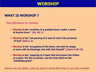WORSHIP WHAT IS WORSHIP ? Few definitions on worship Worship   is the   “overflow of a grateful heart, under a sense of Devine favor.”   (Ps. 45: 1) Worship   is the “out pouring of a soul at rest in the presence of God”   (SoS.2: 3) Worship   is the “occupation of the heart, not with its needs, or even with its blessings, but with God himself”   (2.Sam.7:18-22) Worship   is the   “upspring of a heart that has known the Father as a giver, the Son as Savior, and the Holy Spirit as the  indwelling guest”  . (Honey you can define; until you taste it cannot fully know it; so is the worship) 