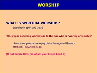 WORSHIP WHAT IS SPIRITUAL WORSHIP ? (Worship in spirit and truth) Worship is ascribing worthiness to the one who is “worthy of worship”   Reverence, prostration to pay divine homage a difference  (Mat.2:11; Rev.4:10; 5: 8) (If not before Him, for whom your knees bend ?) 