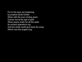 For lo the days are hastening
by prophet bards fortold
When with the ever circling years
Comes round the age of gold
When peace shall o'er all the earth
Its ancient splendours lay
And the whole world give back the song
Which now the angels sing
 