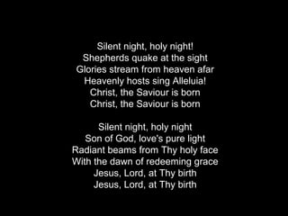 Silent night, holy night!
 Shepherds quake at the sight
Glories stream from heaven afar
 Heavenly hosts sing Alleluia!
   Christ, the Saviour is born
   Christ, the Saviour is born

      Silent night, holy night
   Son of God, love's pure light
Radiant beams from Thy holy face
With the dawn of redeeming grace
     Jesus, Lord, at Thy birth
     Jesus, Lord, at Thy birth
 