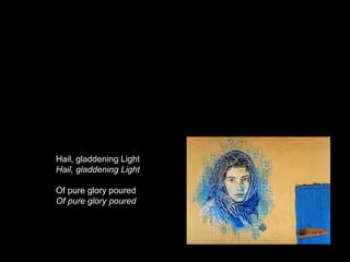 Hail, gladdening Light
Hail, gladdening Light

Of pure glory poured
Of pure glory poured
 