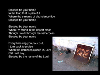 Blessed be your name
In the land that is plentiful
Where the streams of abundance flow
Blessed be your name

Blessed be your name
When I'm found in the desert place
Though I walk through the wilderness
Blessed be your name

Every blessing you pour out,
I turn back to praise
When the darkness closes in, Lord
Still I will say...
Blessed be the name of the Lord
 