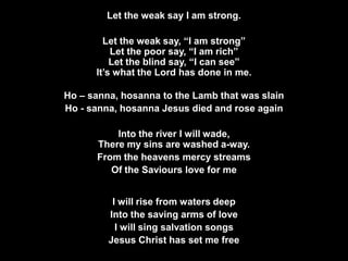 Let the weak say I am strong.
Let the weak say, “I am strong”
Let the poor say, “I am rich”
Let the blind say, “I can see”
It’s what the Lord has done in me.
Ho – sanna, hosanna to the Lamb that was slain
Ho - sanna, hosanna Jesus died and rose again
Into the river I will wade,
There my sins are washed a-way.
From the heavens mercy streams
Of the Saviours love for me
I will rise from waters deep
Into the saving arms of love
I will sing salvation songs
Jesus Christ has set me free

 