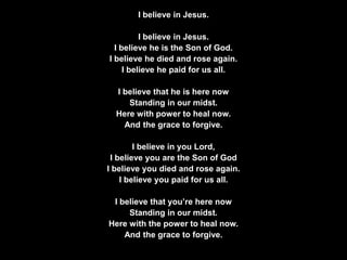 I believe in Jesus.
I believe in Jesus.
I believe he is the Son of God.
I believe he died and rose again.
I believe he paid for us all.
I believe that he is here now
Standing in our midst.
Here with power to heal now.
And the grace to forgive.
I believe in you Lord,
I believe you are the Son of God
I believe you died and rose again.
I believe you paid for us all.
I believe that you’re here now
Standing in our midst.
Here with the power to heal now.
And the grace to forgive.
 